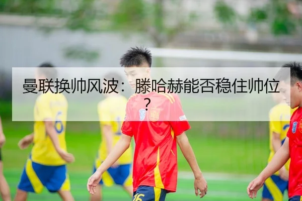 曼联换帅风波：滕哈赫能否稳住帅位？